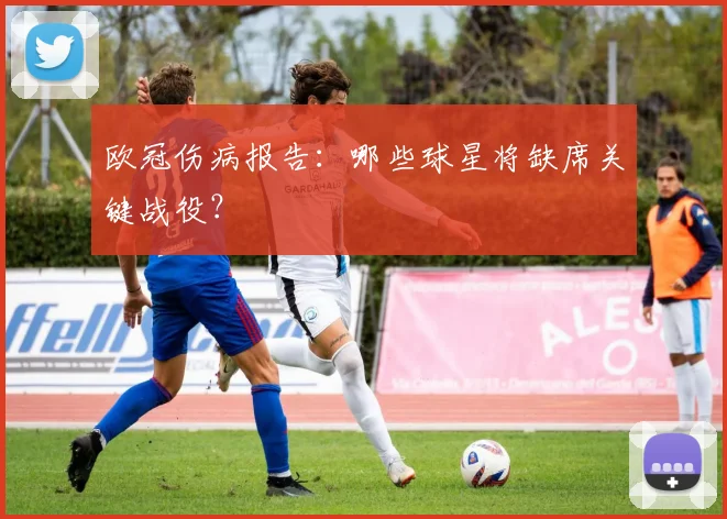 欧冠伤病报告：哪些球星将缺席关键战役？