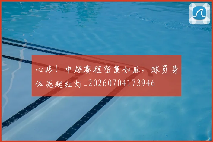心疼！中超赛程密集如麻，球员身体亮起红灯_20260704173946