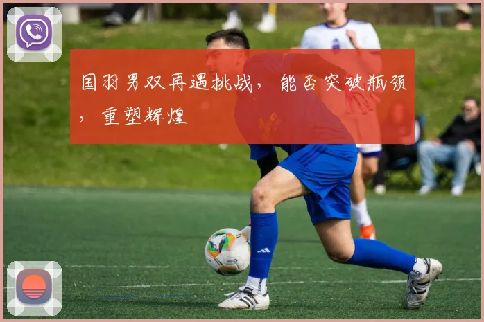 国羽男双再遇挑战，能否突破瓶颈，重塑辉煌