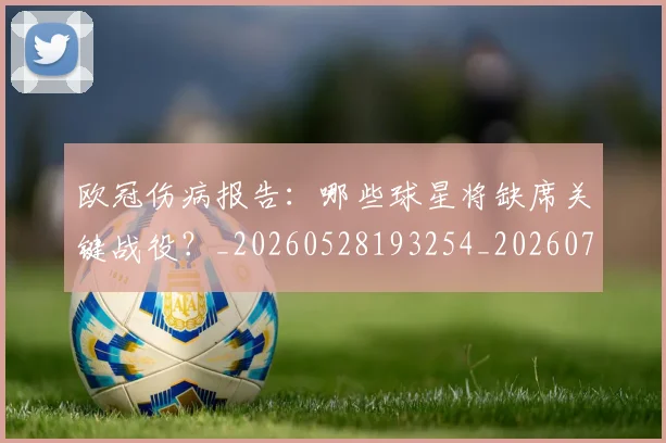 欧冠伤病报告:哪些球星将缺席关键战役?_20260528193254_20260707150258