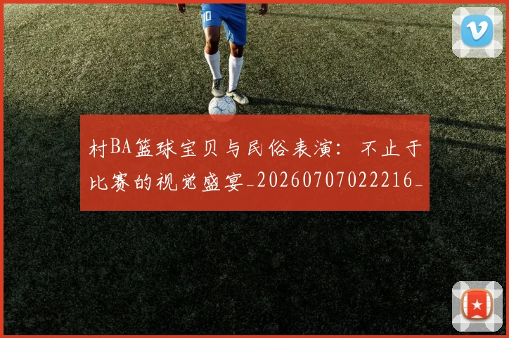 村BA篮球宝贝与民俗表演:不止于比赛的视觉盛宴_20260707022216_20260731175035