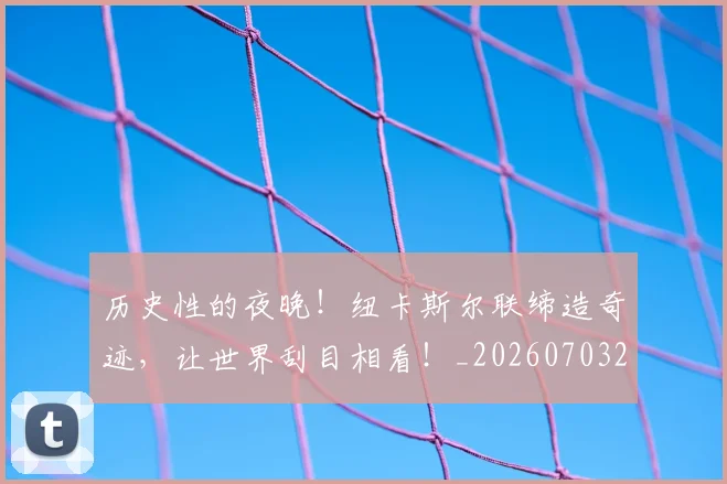 历史性的夜晚！纽卡斯尔联缔造奇迹，让世界刮目相看！_20260703221206