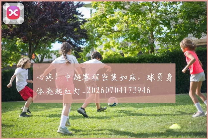 心疼！中超赛程密集如麻，球员身体亮起红灯_20260704173946