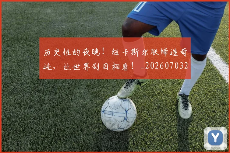 历史性的夜晚！纽卡斯尔联缔造奇迹，让世界刮目相看！_20260703221206