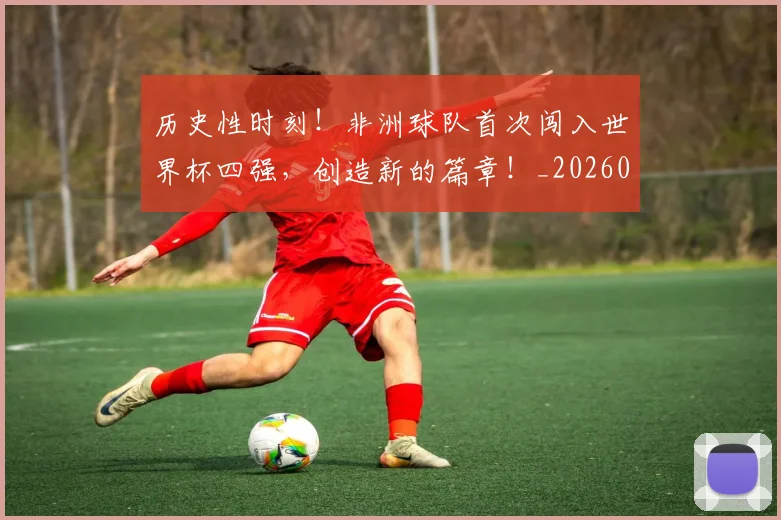 历史性时刻！非洲球队首次闯入世界杯四强，创造新的篇章！_20260703221201