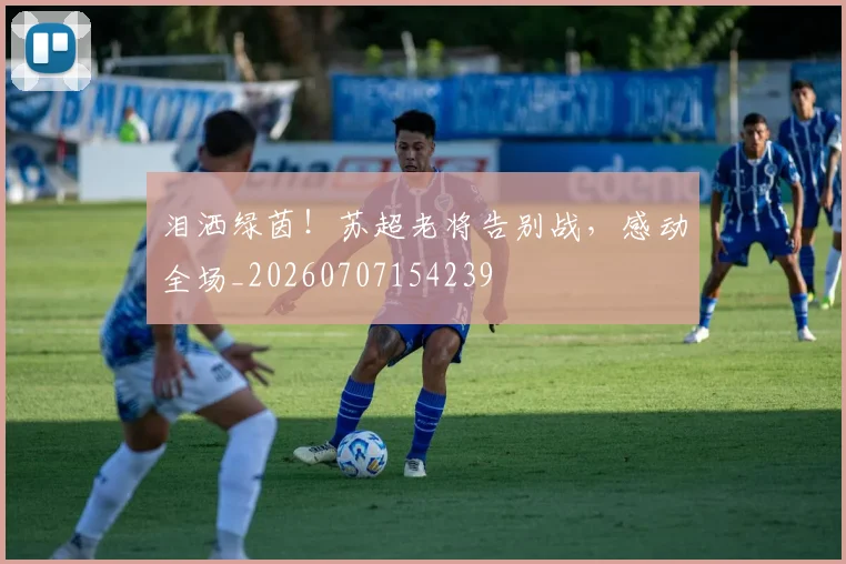 泪洒绿茵！苏超老将告别战，感动全场_20260707154239