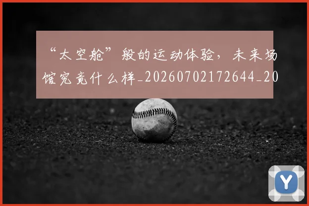 “太空舱”般的运动体验,未来场馆究竟什么样_20260702172644_20260715182952