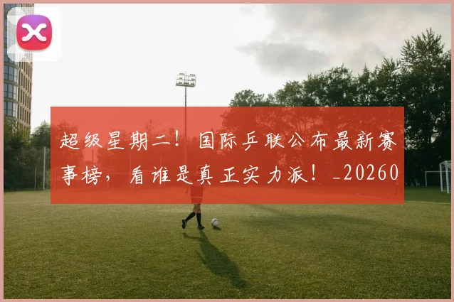 超级星期二!国际乒联公布最新赛事榜,看谁是真正实力派!_20260711204300