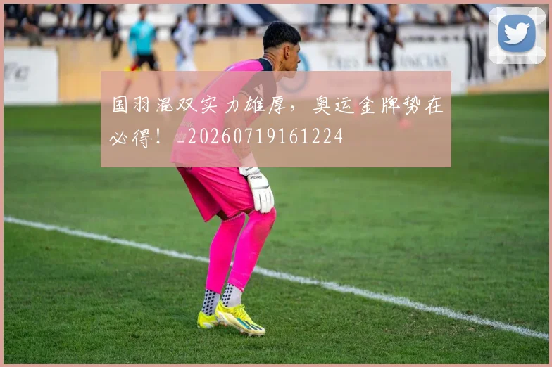 国羽混双实力雄厚，奥运金牌势在必得！_20260719161224