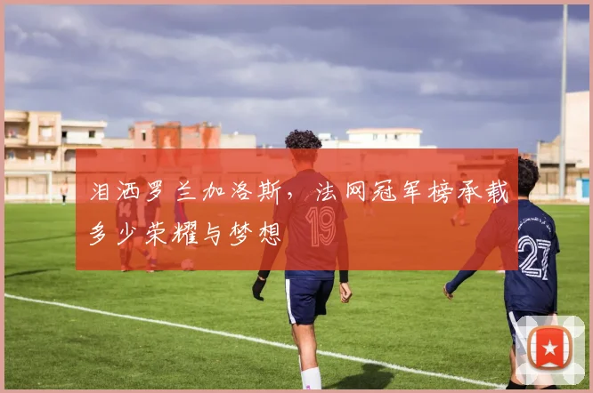 泪洒罗兰加洛斯，法网冠军榜承载多少荣耀与梦想
